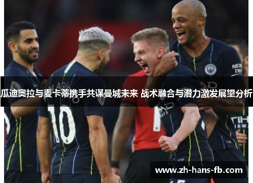 瓜迪奥拉与麦卡蒂携手共谋曼城未来 战术融合与潜力激发展望分析