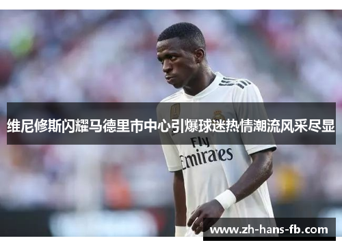 维尼修斯闪耀马德里市中心引爆球迷热情潮流风采尽显