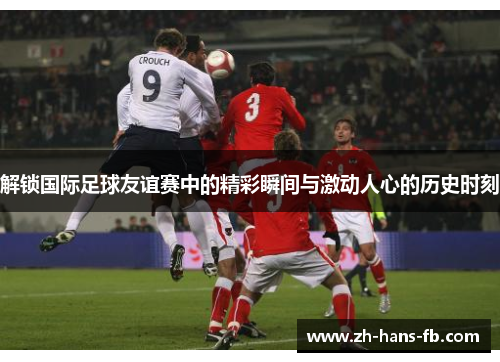 解锁国际足球友谊赛中的精彩瞬间与激动人心的历史时刻